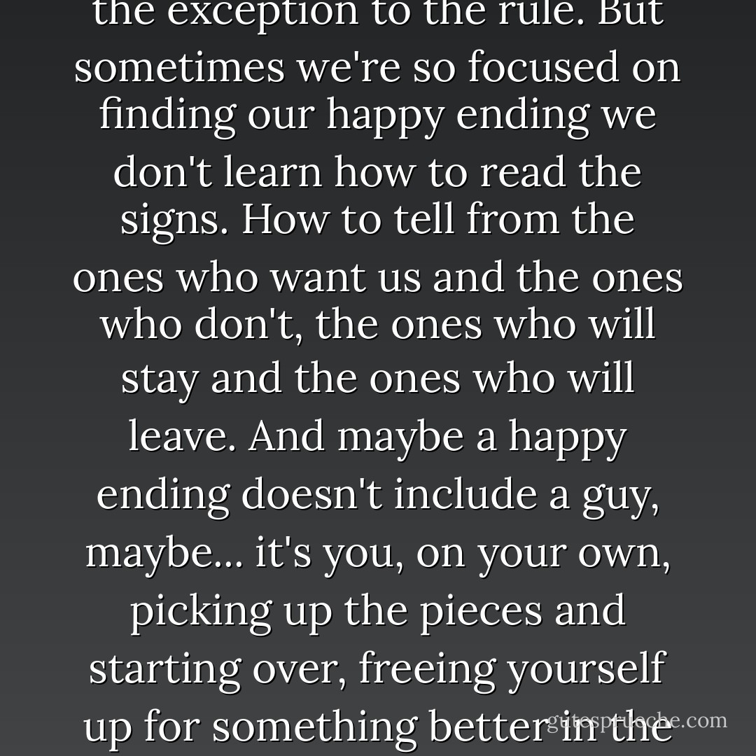 Girls are taught a lot of stuff growing up. If a guy punches you he likes you. Never try to trim your own bangs and someday you will meet a wonderful guy and get your very own happy ending. Every movie we see, Every story we're told implores us to wait for it, the third act twist, the unexpected declaration of love, the exception to the rule. But sometimes we're so focused on finding our happy ending we don't learn how to read the signs. How to tell from the ones who want us and the ones who don't, the ones who will stay and the ones who will leave. And maybe a happy ending doesn't include a guy, maybe... it's you, on your own, picking up the pieces and starting over, freeing yourself up for something better in the future. Maybe the happy ending is... just... moving on. Or maybe the happy ending is this, knowing after all the unreturned phone calls, broken-hearts, through the blunders and misread signals, through all the pain and embarrassment you never gave up hope. - Greg Behrendt