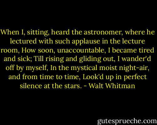 When I, sitting, heard the astronomer, where he lectured with such applause in the lecture room,<br />How soon, unaccountable, I became tired and sick;<br />Till rising and gliding out, I wander'd off by myself,<br />In the mystical moist night-air, and from time to time,<br />Look'd up in perfect silence at the stars. - Walt Whitman