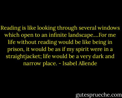 Reading is like looking through several windows which open to an infinite landscape....For me life without reading would be like being in prison, it would be as if my spirit were in a straightjacket; life would be a very dark and narrow place. - Isabel Allende