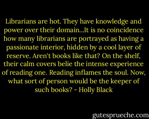 Librarians are hot. They have knowledge and power over their domain...It is no coincidence how many librarians are portrayed as having a passionate interior, hidden by a cool layer of reserve. Aren't books like that? On the shelf, their calm covers belie the intense experience of reading one. Reading inflames the soul. Now, what sort of person would be the keeper of such books? - Holly Black