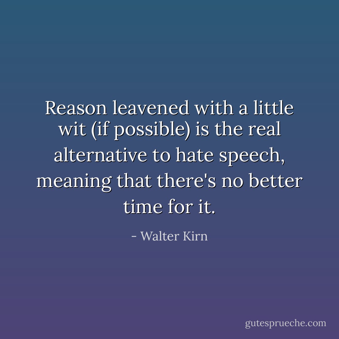 Reason leavened with a little wit (if possible) is the real alternative to hate speech, meaning that there's no better time for it. - Walter Kirn