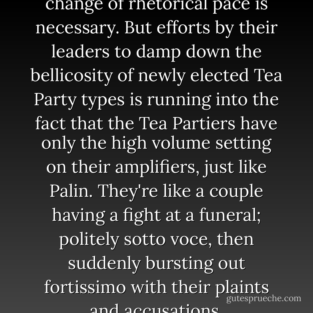 Republicans know well that a change of rhetorical pace is necessary. But efforts by their leaders to damp down the bellicosity of newly elected Tea Party types is running into the fact that the Tea Partiers have only the high volume setting on their amplifiers, just like Palin. They're like a couple having a fight at a funeral; politely sotto voce, then suddenly bursting out fortissimo with their plaints and accusations. - Alexander Cockburn