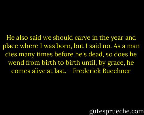 He also said we should carve in the year and place where I was born, but I said no. As a man dies many times before he's dead, so does he wend from birth to birth until, by grace, he comes alive at last. - Frederick Buechner