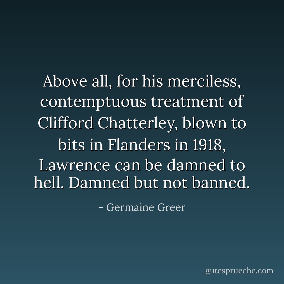Above all, for his merciless, contemptuous treatment of Clifford Chatterley, blown to bits in Flanders in 1918, Lawrence can be damned to hell. Damned but not banned. - Germaine Greer