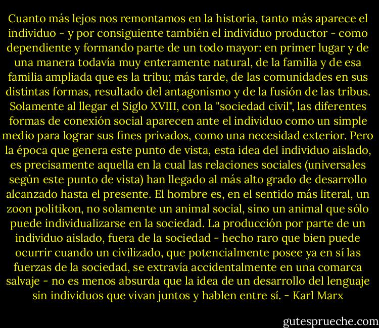 Cuanto más lejos nos remontamos en la historia, tanto más aparece el individuo - y por consiguiente también el individuo productor - como dependiente y formando parte de un todo mayor: en primer lugar y de una manera todavía muy enteramente natural, de la familia y de esa familia ampliada que es la tribu; más tarde, de las comunidades en sus distintas formas, resultado del antagonismo y de la fusión de las tribus. Solamente al llegar el Siglo XVIII, con la "sociedad civil", las diferentes formas de conexión social aparecen ante el individuo como un simple medio para lograr sus fines privados, como una necesidad exterior. Pero la época que genera este punto de vista, esta idea del individuo aislado, es precisamente aquella en la cual las relaciones sociales (universales según este punto de vista) han llegado al más alto grado de desarrollo alcanzado hasta el presente. El hombre es, en el sentido más literal, un zoon politikon, no solamente un animal social, sino un animal que sólo puede individualizarse en la sociedad. La producción por parte de un individuo aislado, fuera de la sociedad - hecho raro que bien puede ocurrir cuando un civilizado, que potencialmente posee ya en sí las fuerzas de la sociedad, se extravía accidentalmente en una comarca salvaje - no es menos absurda que la idea de un desarrollo del lenguaje sin individuos que vivan juntos y hablen entre sí. - Karl Marx