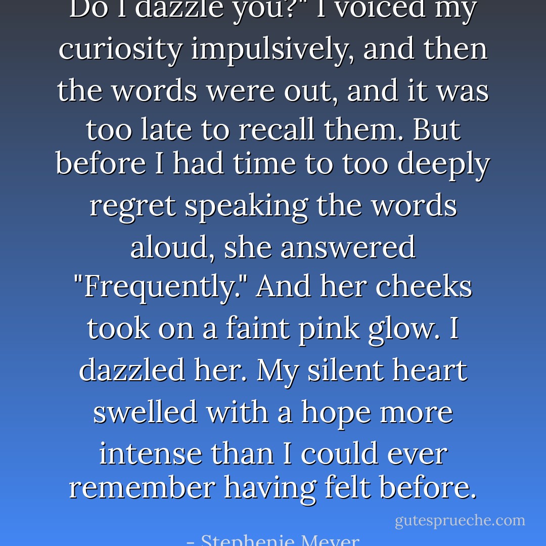 Do I dazzle you?" I voiced my curiosity impulsively, and then the words were out, and it was too late to recall them.<br />But before I had time to too deeply regret speaking the words aloud, she answered "Frequently." And her cheeks took on a faint pink glow.<br />I dazzled her.<br />My silent heart swelled with a hope more intense than I could ever remember having felt before. - Stephenie Meyer