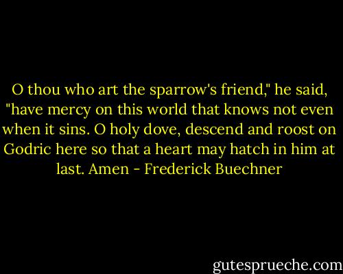 O thou who art the sparrow's friend," he said, "have mercy on this world that knows not even when it sins. O holy dove, descend and roost on Godric here so that a heart may hatch in him at last. Amen - Frederick Buechner
