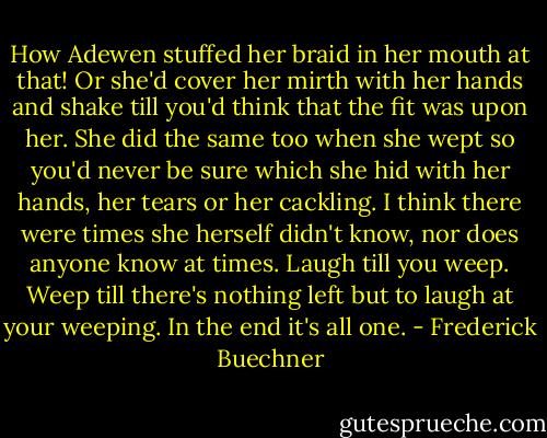 How Adewen stuffed her braid in her mouth at that! Or she'd cover her mirth with her hands and shake till you'd think that the fit was upon her. She did the same too when she wept so you'd never be sure which she hid with her hands, her tears or her cackling. I think there were times she herself didn't know, nor does anyone know at times. Laugh till you weep. Weep till there's nothing left but to laugh at your weeping. In the end it's all one. - Frederick Buechner