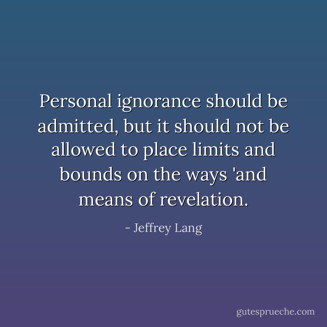 Personal ignorance should be admitted, but it should not be allowed to place limits and bounds on the ways 'and means of revelation. - Jeffrey Lang