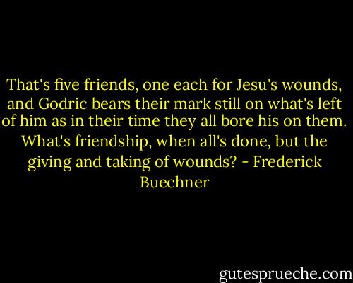 That's five friends, one each for Jesu's wounds, and Godric bears their mark still on what's left of him as in their time they all bore his on them. What's friendship, when all's done, but the giving and taking of wounds? - Frederick Buechner