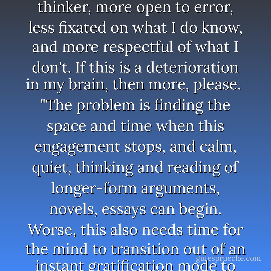 I'm a writer by profession and it's totally clear to me that since I started blogging, the amount I write has increased exponentially, my daily interactions with the views of others have never been so frequent, the diversity of voices I engage with is far higher than in the pre-Internet age—and all this has helped me become more modest as a thinker, more open to error, less fixated on what I do know, and more respectful of what I don't. If this is a deterioration in my brain, then more, please.<br /><br />"The problem is finding the space and time when this engagement stops, and calm, quiet, thinking and reading of longer-form arguments, novels, essays can begin. Worse, this also needs time for the mind to transition out of an instant gratification mode to me a more long-term, thoughtful calm. I find this takes at least a day of detox. Getting weekends back has helped. But if there were a way to channel the amazing insights of blogging into the longer, calmer modes of thinking ... we'd be getting somewhere.<br /><br />"I'm working on it. - Andrew Sullivan