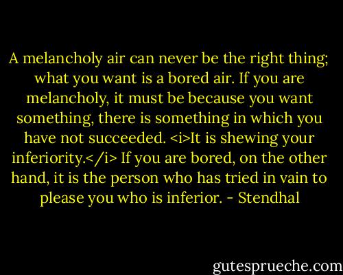 A melancholy air can never be the right thing; what you want is a bored air. If you are melancholy, it must be because you want something, there is something in which you have not succeeded.<br /><i>It is shewing your inferiority.</i> If you are bored, on the other hand, it is the person who has tried in vain to please you who is inferior. - Stendhal