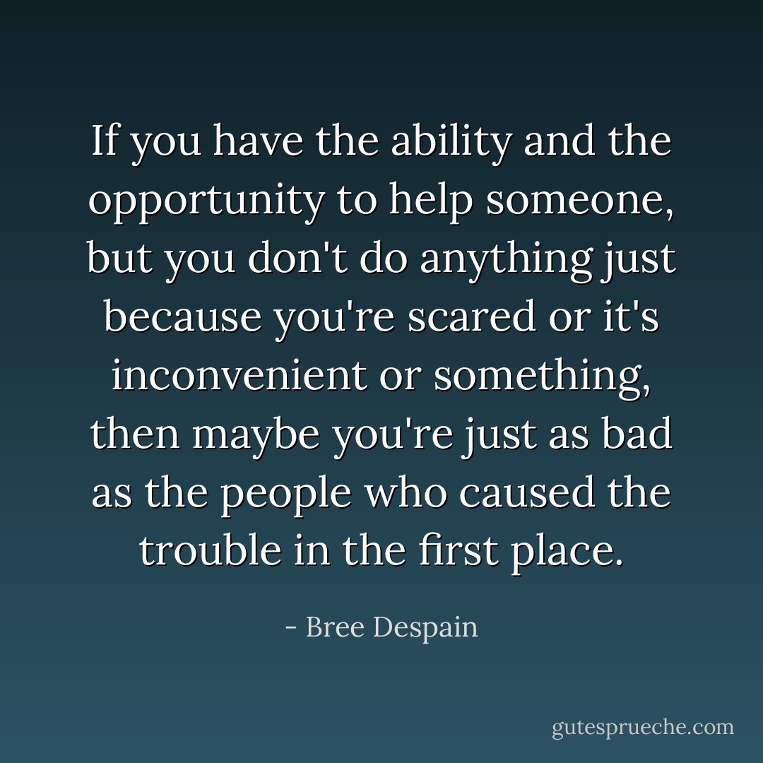 If you have the ability and the opportunity to help someone, but you don't do anything just because you're scared or it's inconvenient or something, then maybe you're just as bad as the people who caused the trouble in the first place. - Bree Despain