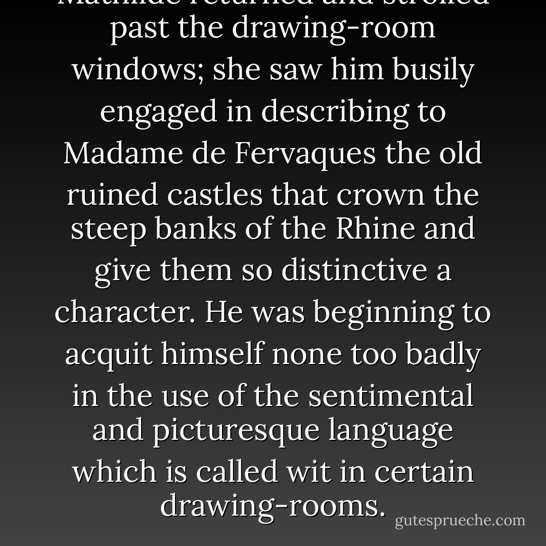 Mathilde returned and strolled past the drawing-room windows; she saw him busily engaged in describing to Madame de Fervaques the old ruined castles that crown the steep banks of the Rhine and give them so distinctive a character. He was beginning to acquit himself none too badly in the use of the sentimental and picturesque language which is called <i>wit</i> in certain drawing-rooms. - Stendhal