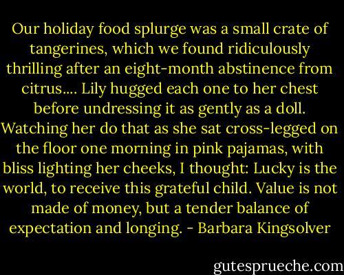 Our holiday food splurge was a small crate of tangerines, which we found ridiculously thrilling after an eight-month abstinence from citrus.... Lily hugged each one to her chest before undressing it as gently as a doll. Watching her do that as she sat cross-legged on the floor one morning in pink pajamas, with bliss lighting her cheeks, I thought: Lucky is the world, to receive this grateful child. Value is not made of money, but a tender balance of expectation and longing. - Barbara Kingsolver