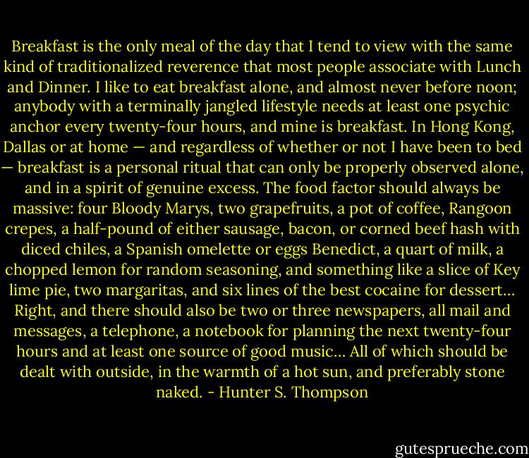 Breakfast is the only meal of the day that I tend to view with the same kind of traditionalized reverence that most people associate with Lunch and Dinner. I like to eat breakfast alone, and almost never before noon; anybody with a terminally jangled lifestyle needs at least one psychic anchor every twenty-four hours, and mine is breakfast. In Hong Kong, Dallas or at home — and regardless of whether or not I have been to bed — breakfast is a personal ritual that can only be properly observed alone, and in a spirit of genuine excess. The food factor should always be massive: four Bloody Marys, two grapefruits, a pot of coffee, Rangoon crepes, a half-pound of either sausage, bacon, or corned beef hash with diced chiles, a Spanish omelette or eggs Benedict, a quart of milk, a chopped lemon for random seasoning, and something like a slice of Key lime pie, two margaritas, and six lines of the best cocaine for dessert… Right, and there should also be two or three newspapers, all mail and messages, a telephone, a notebook for planning the next twenty-four hours and at least one source of good music… All of which should be dealt with outside, in the warmth of a hot sun, and preferably stone naked. - Hunter S. Thompson