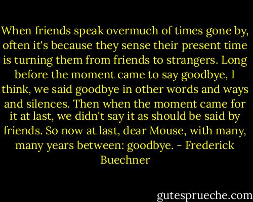 When friends speak overmuch of times gone by, often it's because they sense their present time is turning them from friends to strangers. Long before the moment came to say goodbye, I think, we said goodbye in other words and ways and silences. Then when the moment came for it at last, we didn't say it as should be said by friends. So now at last, dear Mouse, with many, many years between: goodbye. - Frederick Buechner