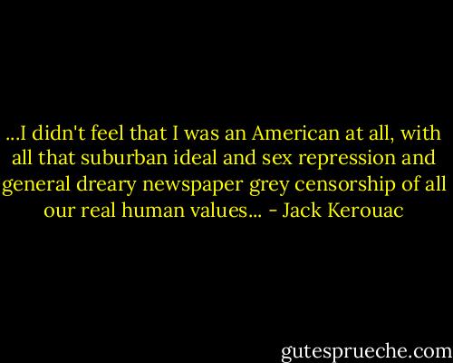 ...I didn't feel that I was an American at all, with all that suburban ideal and sex repression and general dreary newspaper grey censorship of all our real human values... - Jack Kerouac