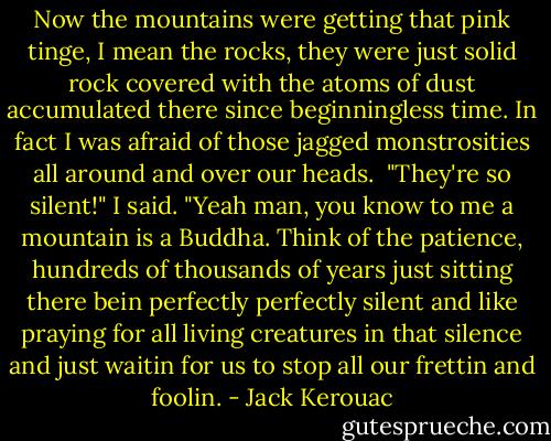 Now the mountains were getting that pink tinge, I mean the rocks, they were just solid rock covered with the atoms of dust accumulated there since beginningless time. In fact I was afraid of those jagged monstrosities all around and over our heads. <br />"They're so silent!" I said.<br />"Yeah man, you know to me a mountain is a Buddha. Think of the patience, hundreds of thousands of years just sitting there bein perfectly perfectly silent and like praying for all living creatures in that silence and just waitin for us to stop all our frettin and foolin. - Jack Kerouac