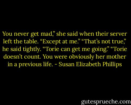 You never get mad,” she said when their server left the table. “Except at me.”<br />“That’s not true,” he said tightly. “Torie can get me going.”<br />“Torie doesn’t count. You were obviously her mother in a previous life. - Susan Elizabeth Phillips