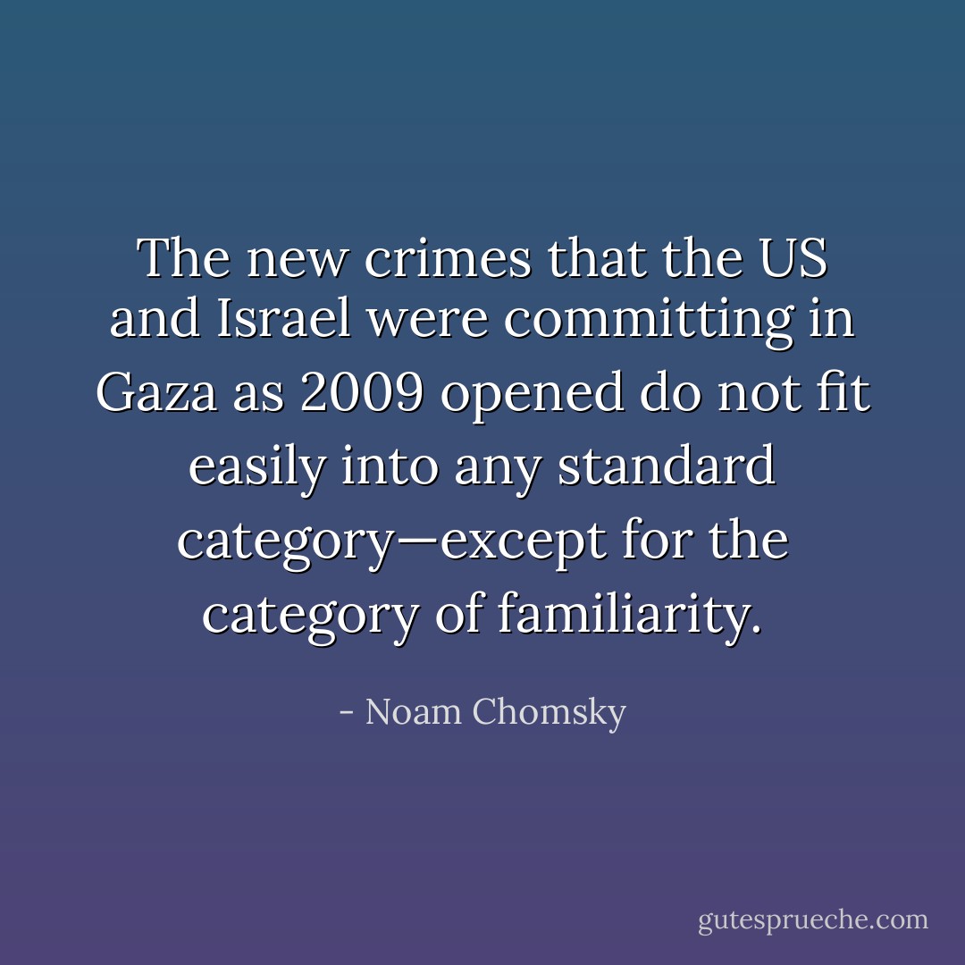 The new crimes that the US and Israel were committing in Gaza as 2009 opened do not fit easily into any standard category—except for the category of familiarity. - Noam Chomsky