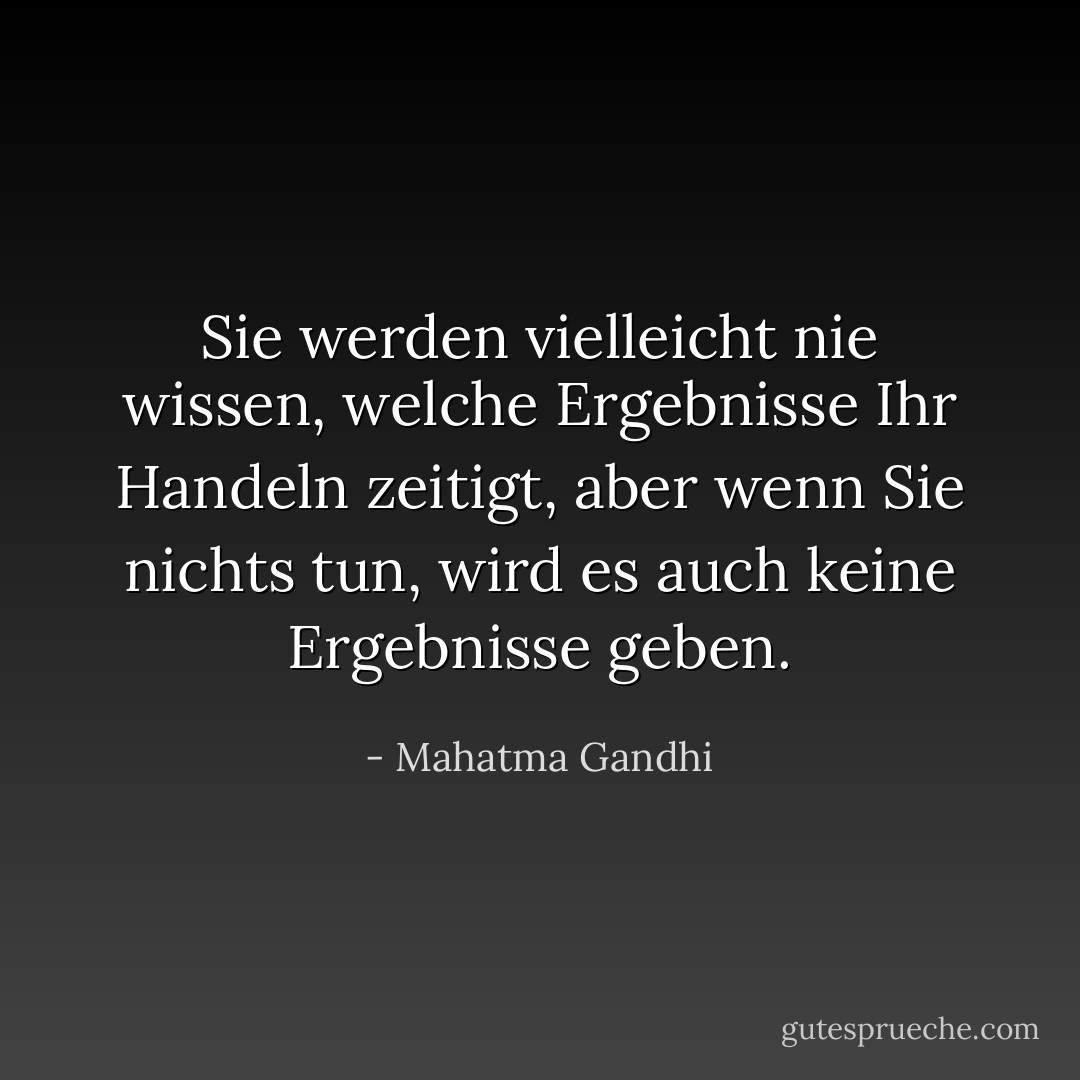 Sie werden vielleicht nie wissen, welche Ergebnisse Ihr Handeln zeitigt, aber wenn Sie nichts tun, wird es auch keine Ergebnisse geben. - Mahatma Gandhi<