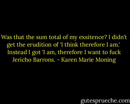 Was that the sum total of my exsitence? I didn't get the erudition of 'I think therefore I am.' <br />Instead I got 'I am, therefore I want to fuck Jericho Barrons. - Karen Marie Moning