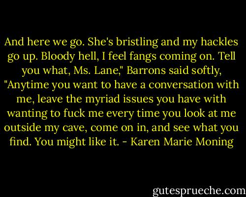 And here we go. She's bristling and my hackles go up. Bloody hell, I feel fangs coming on. Tell you what, Ms. Lane," Barrons said softly, "Anytime you want to have a conversation with me, leave the myriad issues you have with wanting to fuck me every time you look at me outside my cave, come on in, and see what you find. You might like it. - Karen Marie Moning