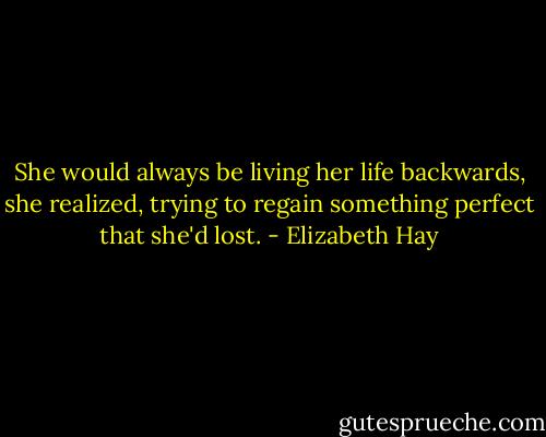 She would always be living her life backwards, she realized, trying to regain something perfect that she'd lost. - Elizabeth Hay