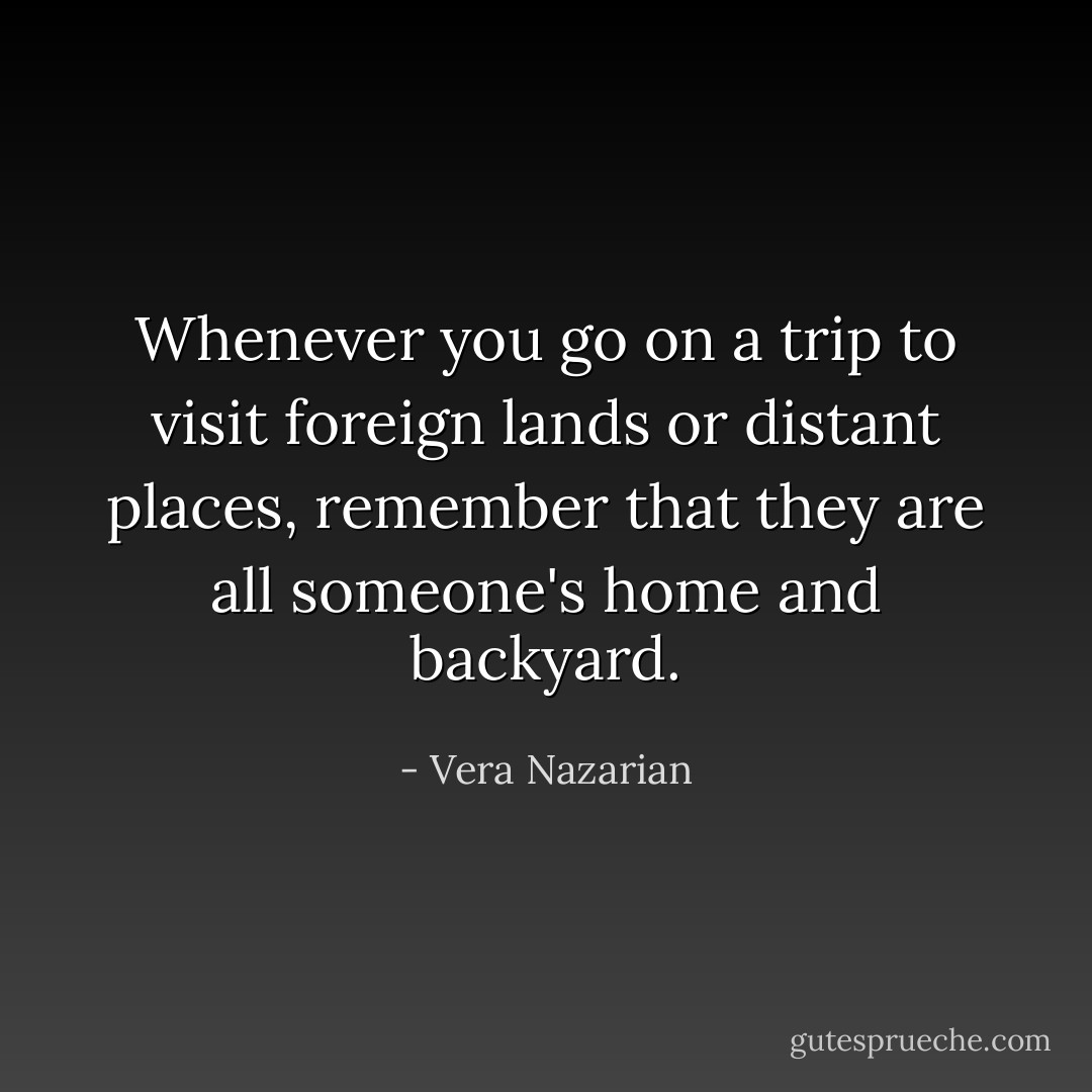 Whenever you go on a trip to visit foreign lands or distant places, remember that they are all someone's home and backyard. - Vera Nazarian