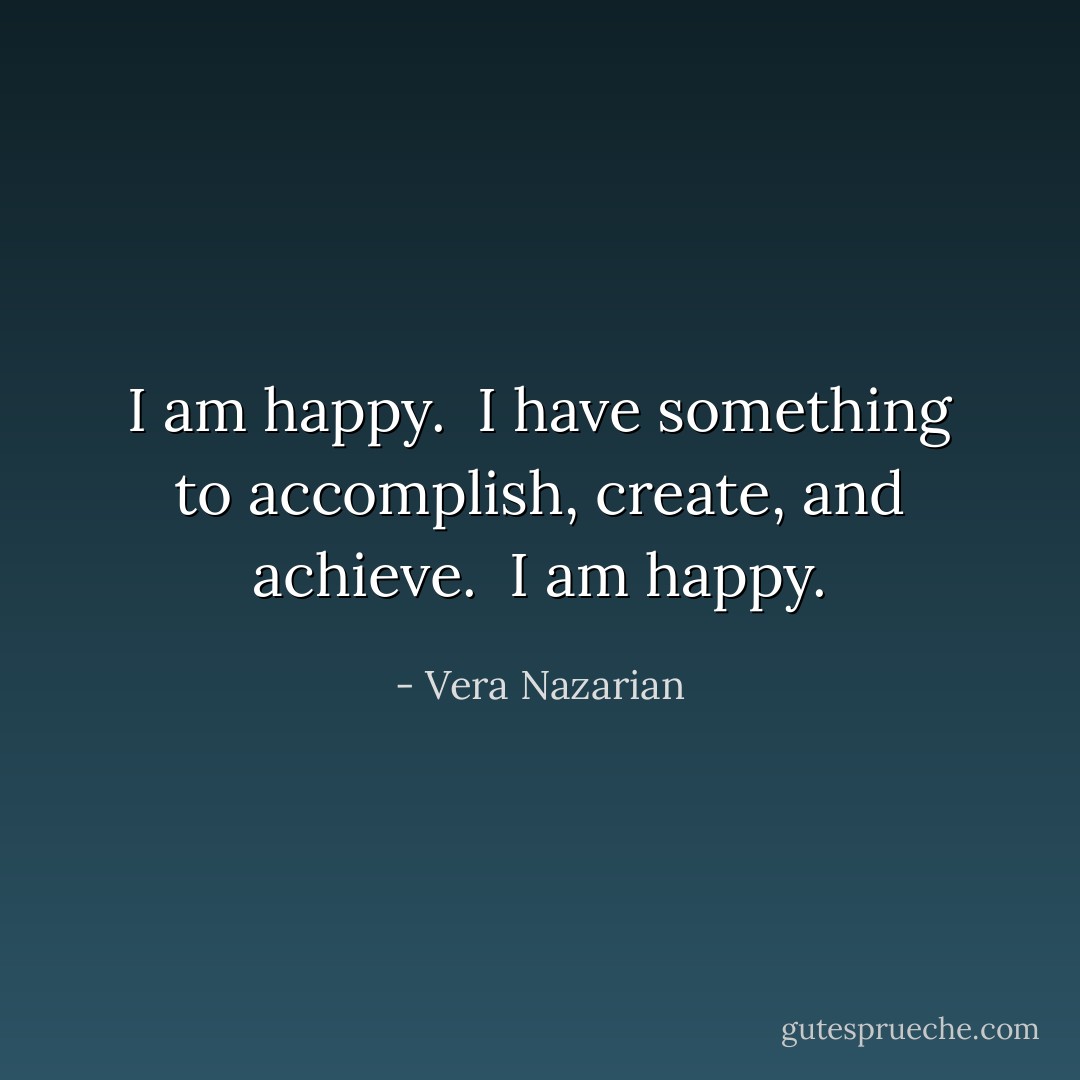 I am happy.<br /><br />I have something to accomplish, create, and achieve.<br /><br />I am happy. - Vera Nazarian