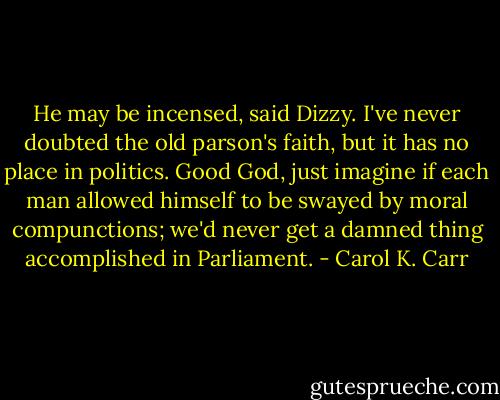 He may be incensed, said Dizzy. I've never doubted the old parson's faith, but it has no place in politics. Good God, just imagine if each man allowed himself to be swayed by moral compunctions; we'd never get a damned thing accomplished in Parliament. - Carol K. Carr