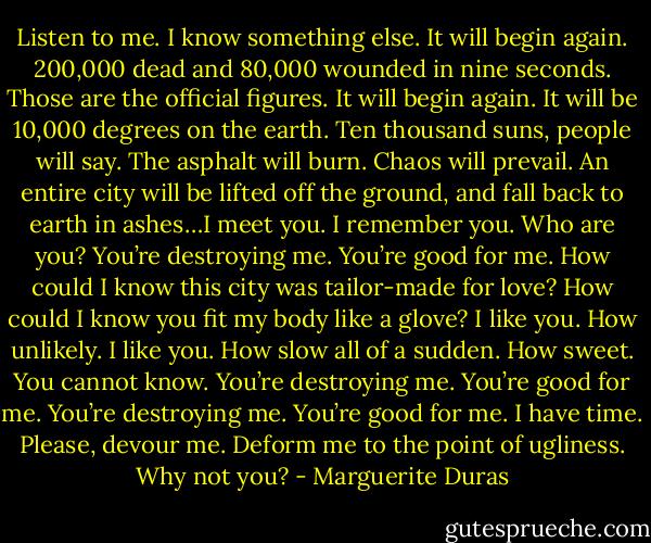 Listen to me. I know something else. It will begin again. 200,000 dead and 80,000 wounded in nine seconds. Those are the official figures. It will begin again. It will be 10,000 degrees on the earth. Ten thousand suns, people will say. The asphalt will burn. Chaos will prevail. An entire city will be lifted off the ground, and fall back to earth in ashes…I meet you. I remember you. Who are you? You’re destroying me. You’re good for me. How could I know this city was tailor-made for love? How could I know you fit my body like a glove? I like you. How unlikely. I like you. How slow all of a sudden. How sweet. You cannot know. You’re destroying me. You’re good for me. You’re destroying me. You’re good for me. I have time. Please, devour me. Deform me to the point of ugliness. Why not you? - Marguerite Duras
