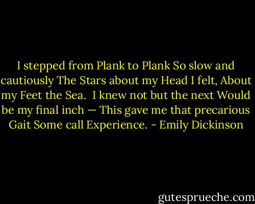 I stepped from Plank to Plank<br />So slow and cautiously<br />The Stars about my Head I felt,<br />About my Feet the Sea.<br /><br />I knew not but the next<br />Would be my final inch —<br />This gave me that precarious Gait<br />Some call Experience. - Emily Dickinson