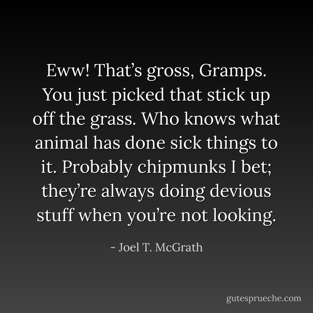 Eww! That’s gross, Gramps. You just picked that stick up off the grass. Who knows what animal has done sick things to it. Probably chipmunks I bet; they’re always doing devious stuff when you’re not looking. - Joel T. McGrath
