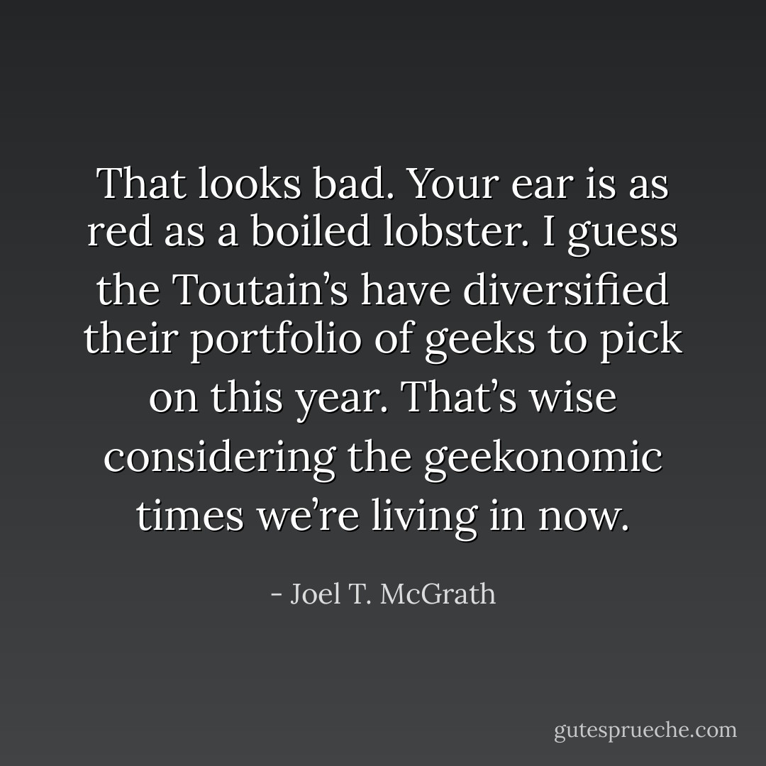 That looks bad. Your ear is as red as a boiled lobster. I guess the Toutain’s have diversified their portfolio of geeks to pick on this year. That’s wise considering the geekonomic times we’re living in now. - Joel T. McGrath