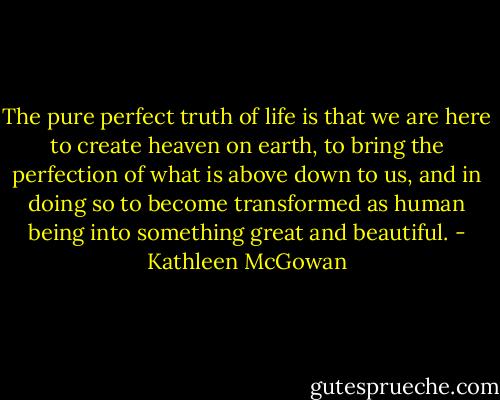 The pure perfect truth of life is that we are here to create heaven on earth, to bring the perfection of what is above down to us, and in doing so to become transformed as human being into something great and beautiful. - Kathleen McGowan
