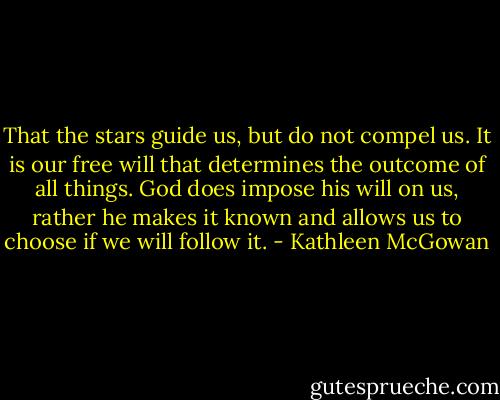 That the stars guide us, but do not compel us. It is our free will that determines the outcome of all things. God does impose his will on us, rather he makes it known and allows us to choose if we will follow it. - Kathleen McGowan