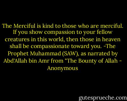 The Merciful is kind to those who are merciful. If you show compassion to your fellow creatures in this world, then those in heaven shall be compassionate toward you.<br />-The Prophet Muhammad (SAW), as narrated by Abd'Allah bin Amr from "The Bounty of Allah - Anonymous