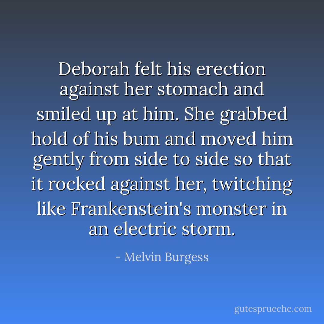 Deborah felt his erection against her stomach and smiled up at him. She grabbed hold of his bum and moved him gently from side to side so that it rocked against her, twitching like Frankenstein's monster in an electric storm. - Melvin Burgess