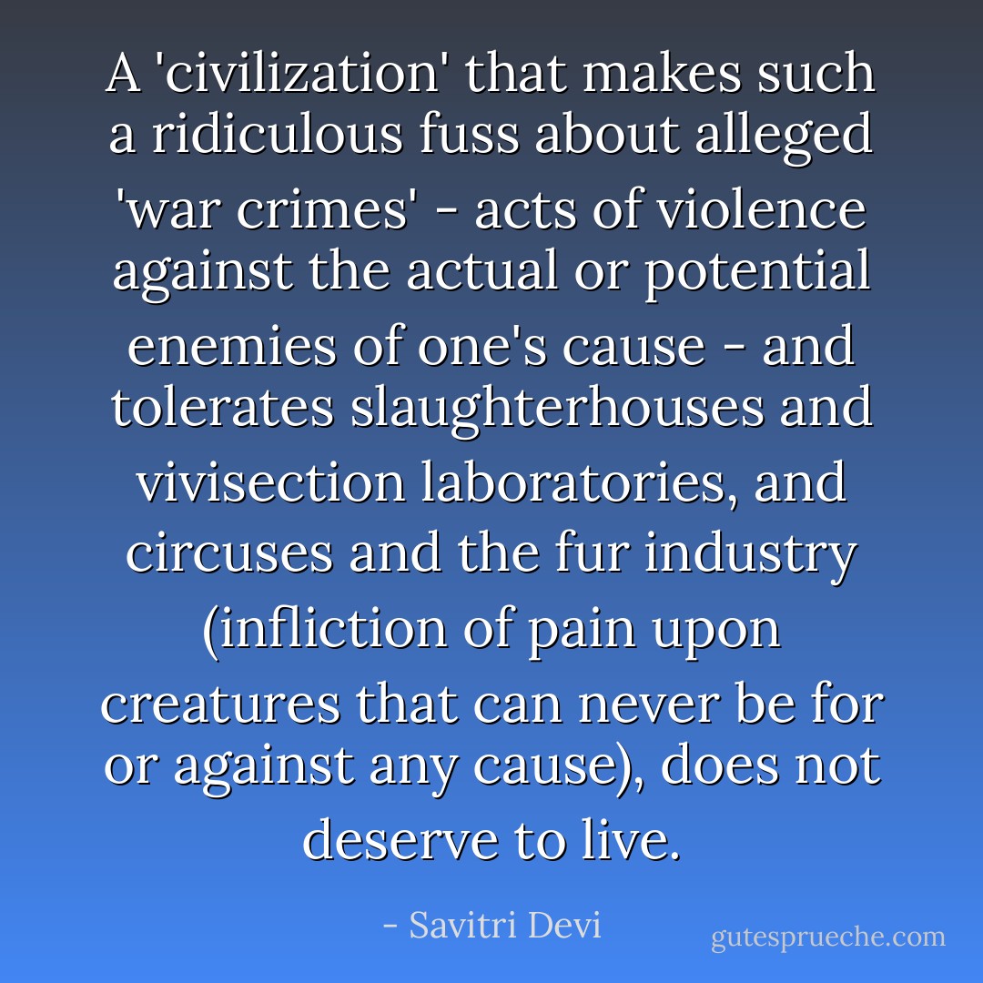 A 'civilization' that makes such a ridiculous fuss about alleged 'war crimes' - acts of violence against the actual or potential enemies of one's cause - and tolerates slaughterhouses and vivisection laboratories, and circuses and the fur industry (infliction of pain upon creatures that can never be for or against any cause), does not deserve to live. - Savitri Devi