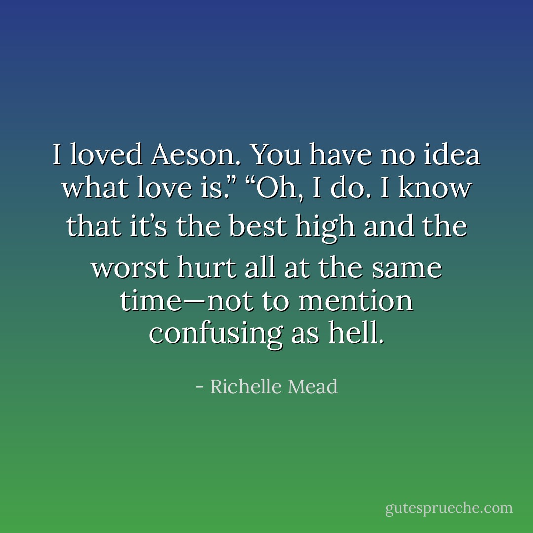 I loved Aeson. You have no idea what love is.”<br />“Oh, I do. I know that it’s the best high and the worst hurt all at the same time—not to mention confusing as hell. - Richelle Mead