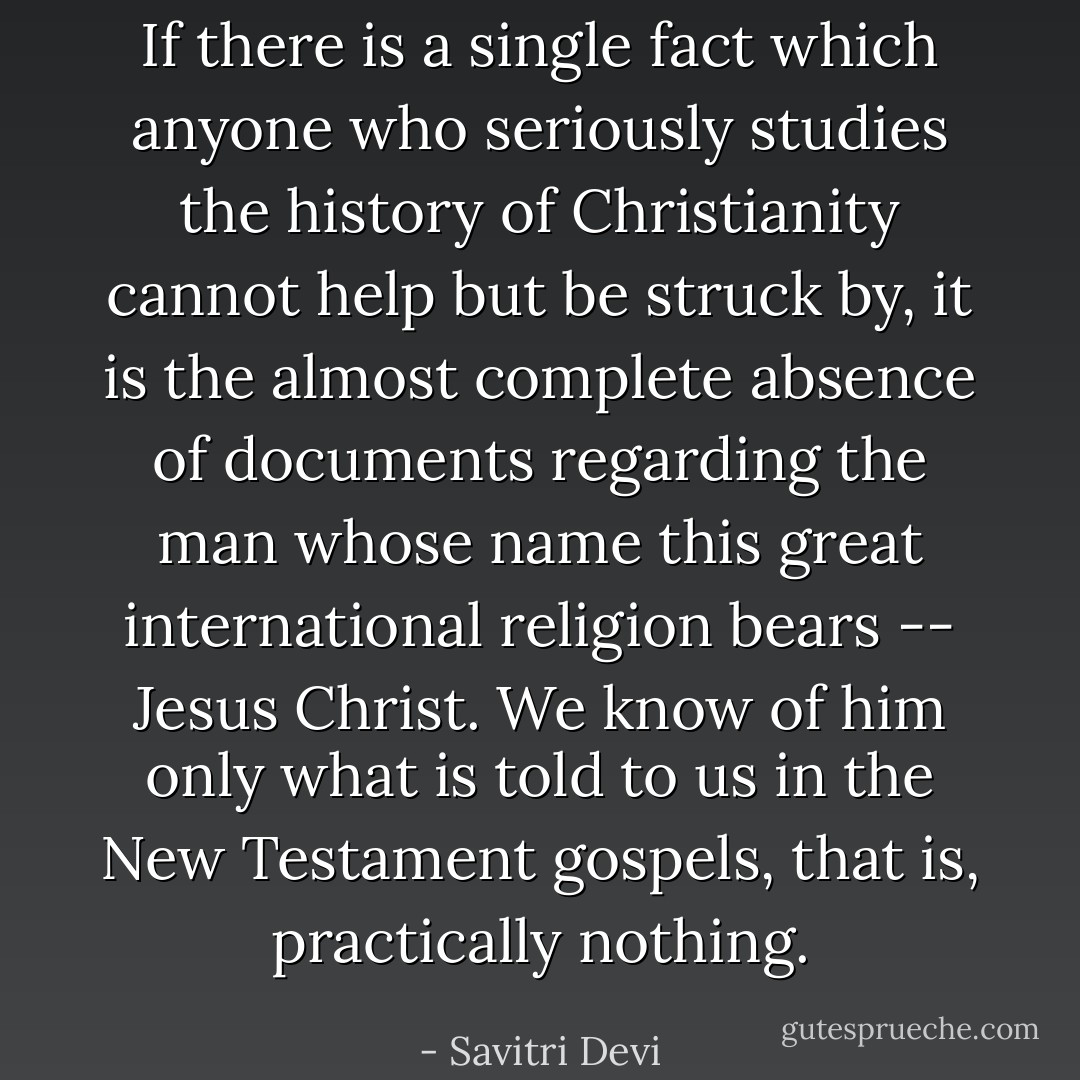 If there is a single fact which anyone who seriously studies the history of Christianity cannot help but be struck by, it is the almost complete absence of documents regarding the man whose name this great international religion bears -- Jesus Christ. We know of him only what is told to us in the New Testament gospels, that is, practically nothing. - Savitri Devi