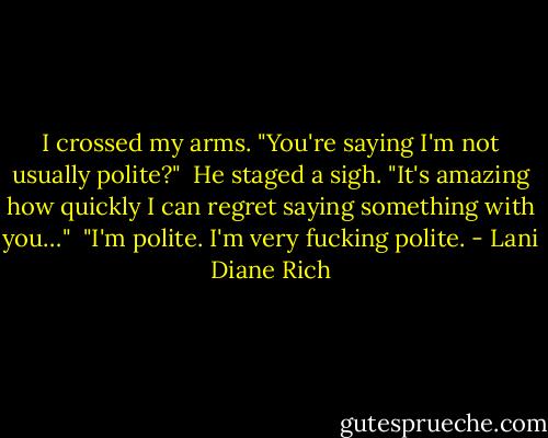 I crossed my arms. "You're saying I'm not usually polite?"<br /><br />He staged a sigh. "It's amazing how quickly I can regret saying something with you…"<br /><br />"I'm polite. I'm very fucking polite. - Lani Diane Rich