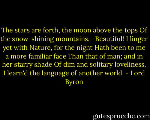 The stars are forth, the moon above the tops<br />Of the snow-shining mountains.—Beautiful!<br />I linger yet with Nature, for the night<br />Hath been to me a more familiar face<br />Than that of man; and in her starry shade<br />Of dim and solitary loveliness,<br />I learn'd the language of another world. - Lord Byron