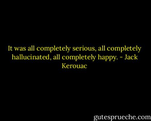 It was all completely serious, all completely hallucinated, all completely happy. - Jack Kerouac