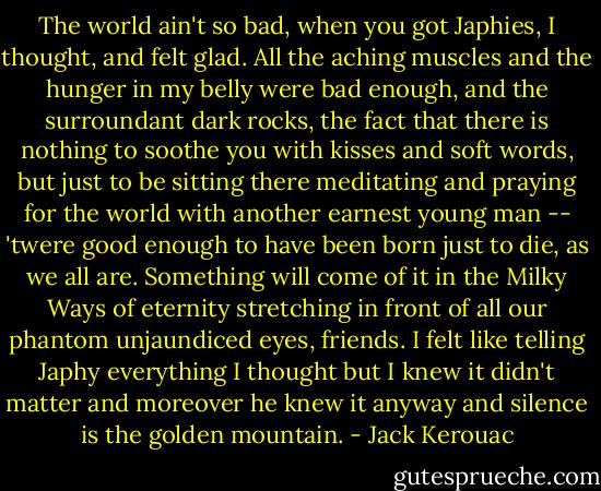 The world ain't so bad, when you got Japhies, I thought, and felt glad. All the aching muscles and the hunger in my belly were bad enough, and the surroundant dark rocks, the fact that there is nothing to soothe you with kisses and soft words, but just to be sitting there meditating and praying for the world with another earnest young man -- 'twere good enough to have been born just to die, as we all are. Something will come of it in the Milky Ways of eternity stretching in front of all our phantom unjaundiced eyes, friends. I felt like telling Japhy everything I thought but I knew it didn't matter and moreover he knew it anyway and silence is the golden mountain. - Jack Kerouac