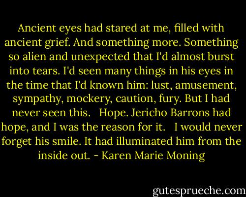 Ancient eyes had stared at me, filled with ancient grief. And something more. Something so alien and unexpected that I'd almost burst into tears. I'd seen many things in his eyes in the time that I'd known him: lust, amusement, sympathy, mockery, caution, fury. But I had never seen this. <br /><br />Hope. Jericho Barrons had hope, and I was the reason for it. <br /><br />I would never forget his smile. It had illuminated him from the inside out. - Karen Marie Moning