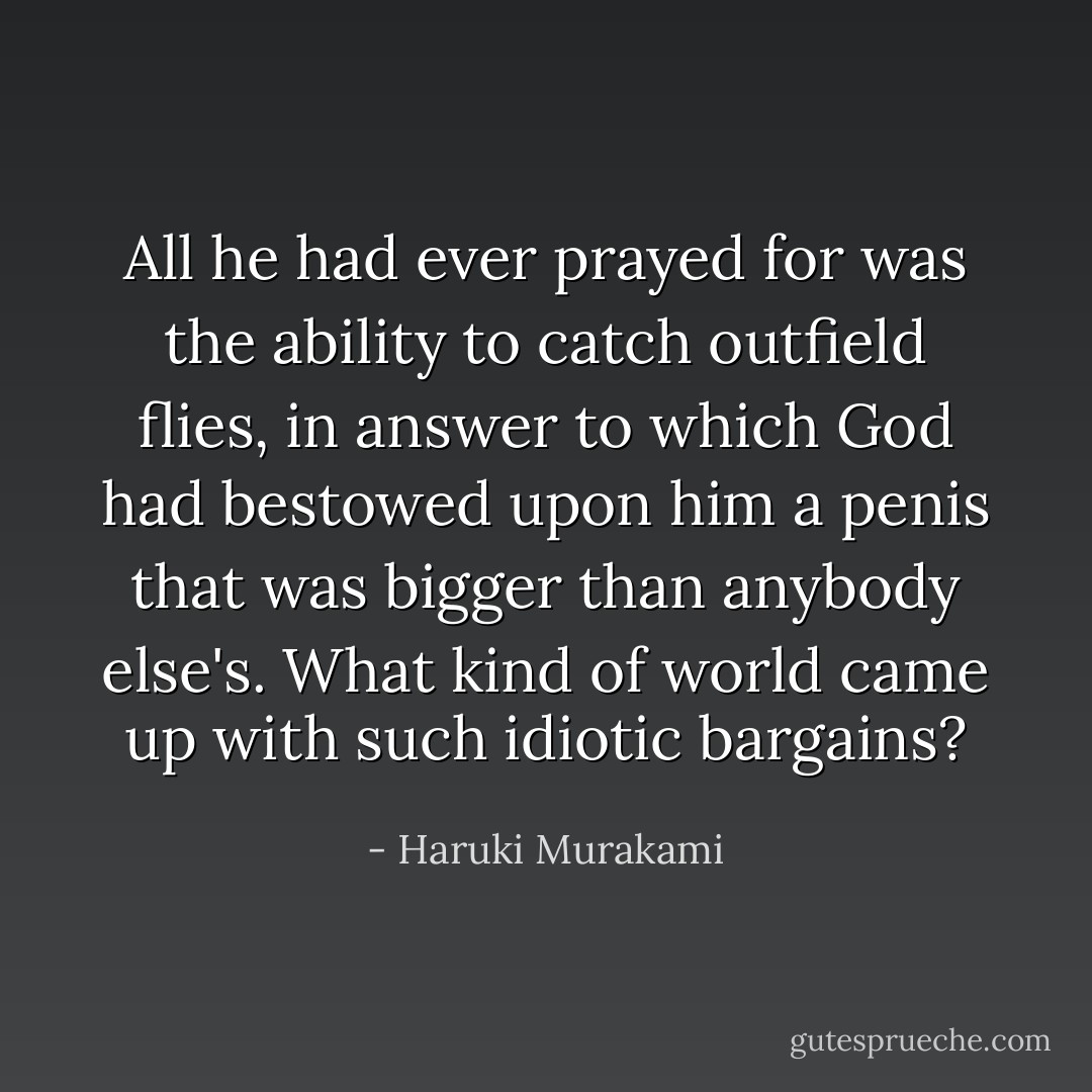 All he had ever prayed for was the ability to catch outfield flies, in answer to which God had bestowed upon him a penis that was bigger than anybody else's. What kind of world came up with such idiotic bargains? - Haruki Murakami