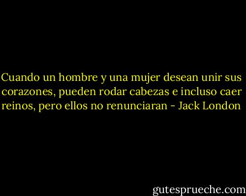 Cuando un hombre y una mujer desean unir sus corazones, pueden rodar cabezas e incluso caer reinos, pero ellos no renunciaran - Jack London